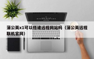 长沙蒲公英x1可以搭建远程网站吗（蒲公英远程联机官网）